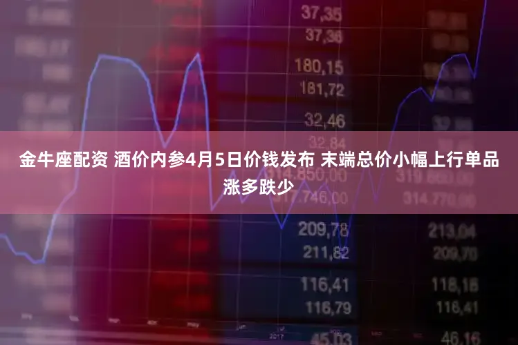 金牛座配资 酒价内参4月5日价钱发布 末端总价小幅上行单品涨多跌少