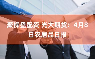 聚操盘配资 光大期货：4月8日农居品日报