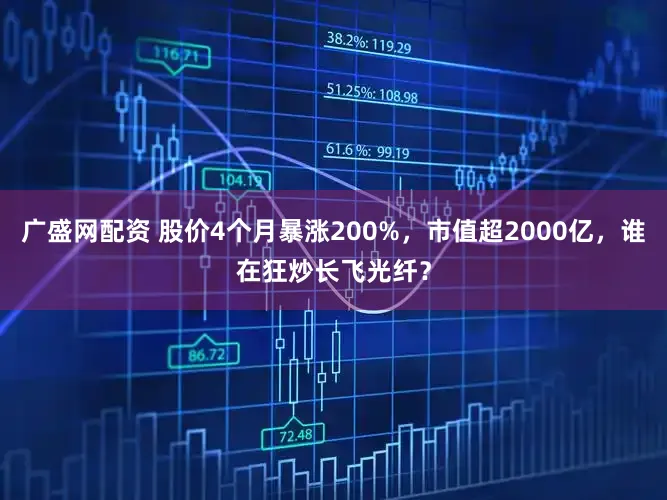 广盛网配资 股价4个月暴涨200%，市值超2000亿，谁在狂炒长飞光纤？
