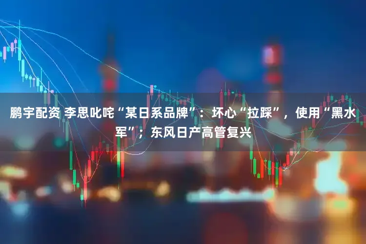 鹏宇配资 李思叱咤“某日系品牌”:坏心“拉踩”,使用“黑水军”;东风日产高管复兴