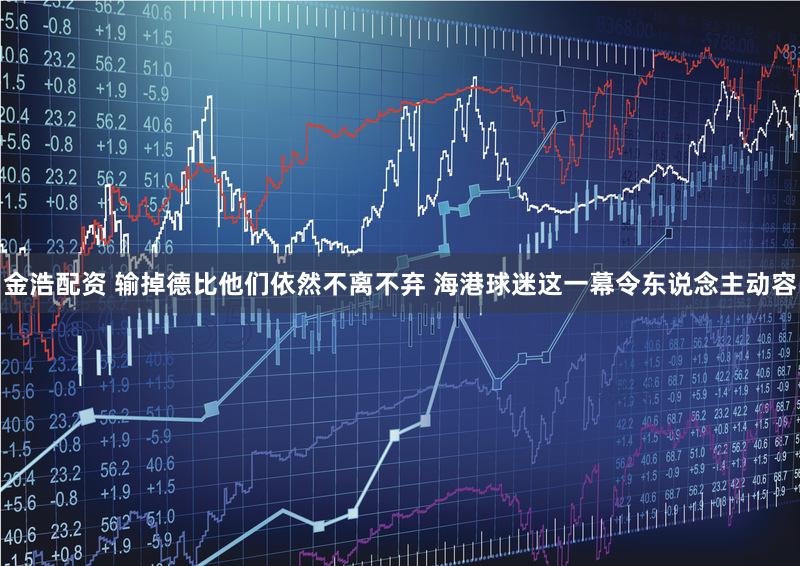 金浩配资 输掉德比他们依然不离不弃 海港球迷这一幕令东说念主动容