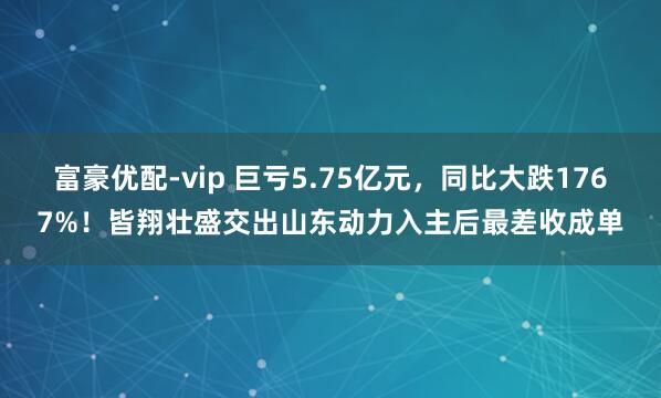 富豪优配-vip 巨亏5.75亿元，同比大跌1767%！皆翔壮盛交出山东动力入主后最差收成单