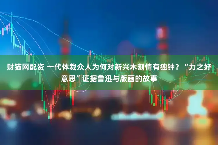 财猫网配资 一代体裁众人为何对新兴木刻情有独钟？“力之好意思”证据鲁迅与版画的故事