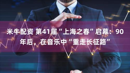 米牛配资 第41届“上海之春”启幕:90年后,在音乐中“重走长征路”