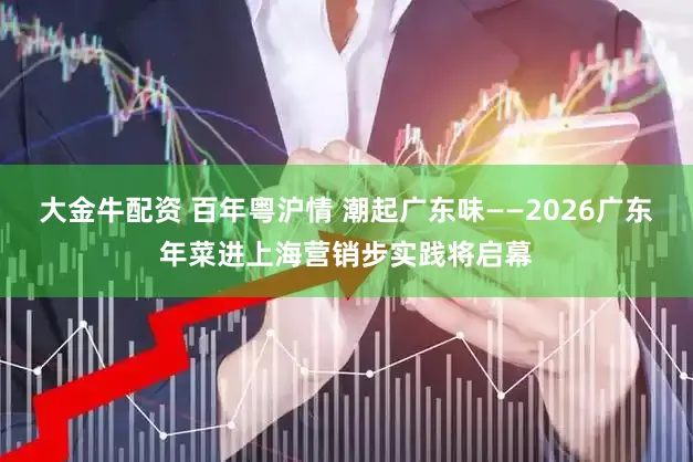 大金牛配资 百年粤沪情 潮起广东味——2026广东年菜进上海营销步实践将启幕
