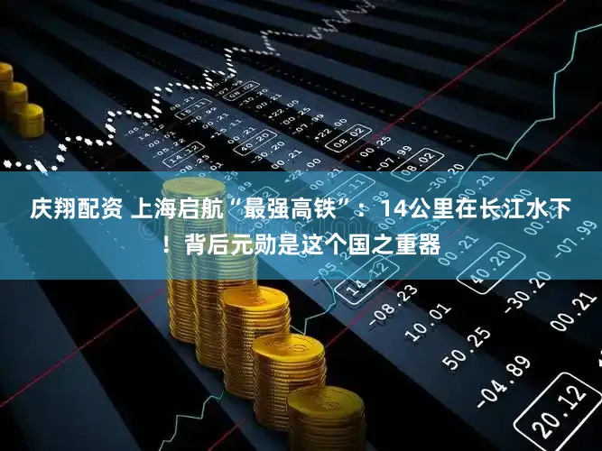 庆翔配资 上海启航“最强高铁”:14公里在长江水下!背后元勋是这个国之重器