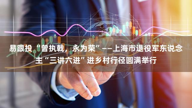 易跟投 “曾执戟,永为荣”——上海市退役军东说念主“三讲六进”进乡村行径圆满举行