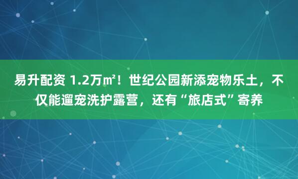 易升配资 1.2万㎡！世纪公园新添宠物乐土，不仅能遛宠洗护露营，还有“旅店式”寄养