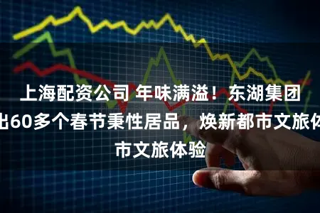 上海配资公司 年味满溢!东湖集团推出60多个春节秉性居品,焕新都市文旅体验