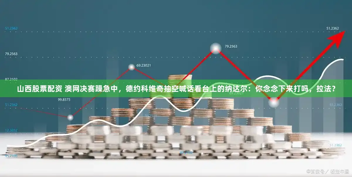 山西股票配资 澳网决赛躁急中，德约科维奇抽空喊话看台上的纳达尔：你念念下来打吗，拉法？