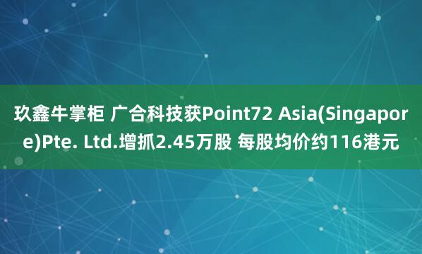 玖鑫牛掌柜 广合科技获Point72 Asia(Singapore)Pte. Ltd.增抓2.45万股 每股均价约116港元