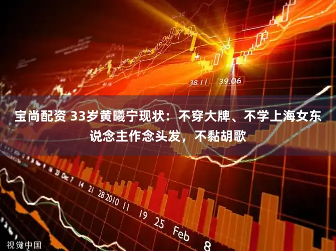 宝尚配资 33岁黄曦宁现状：不穿大牌、不学上海女东说念主作念头发，不黏胡歌