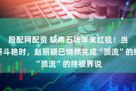 股配网配资 缺席五场年末红毯！当女星争妍斗艳时，赵丽颖已悄然完成“顶流”的终极界说