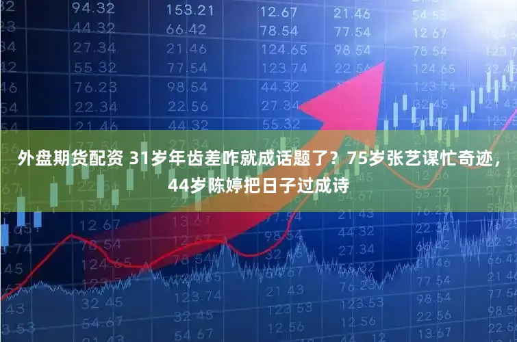 外盘期货配资 31岁年齿差咋就成话题了?75岁张艺谋忙奇迹,44岁陈婷把日子过成诗