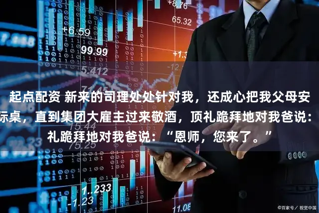 起点配资 新来的司理处处针对我，还成心把我父母安排在年会最差的边际桌，直到集团大雇主过来敬酒，顶礼跪拜地对我爸说：“恩师，您来了。”