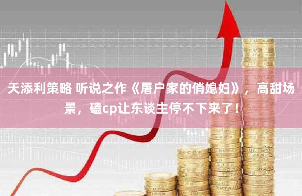 天添利策略 听说之作《屠户家的俏媳妇》，高甜场景，磕cp让东谈主停不下来了！