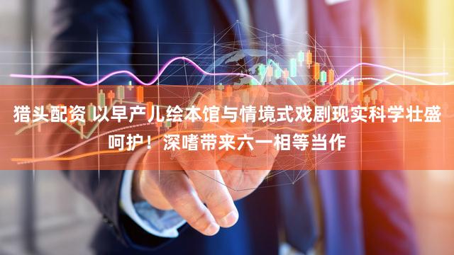 猎头配资 以早产儿绘本馆与情境式戏剧现实科学壮盛呵护！深嗜带来六一相等当作