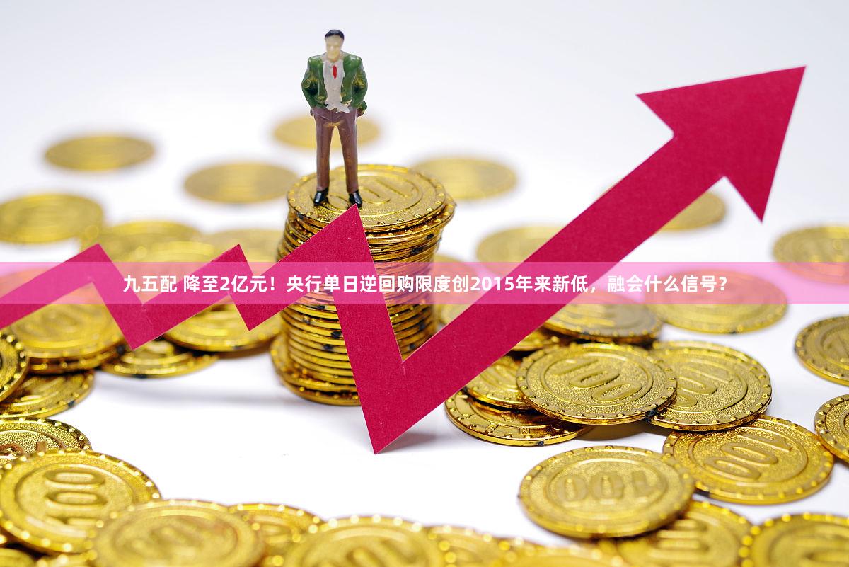 九五配 降至2亿元！央行单日逆回购限度创2015年来新低，融会什么信号？